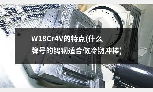 W18Cr4V的特點(diǎn)(什么牌號(hào)的鎢鋼適合做冷鐓沖棒)