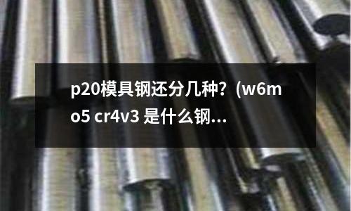 p20模具鋼還分幾種?(w6mo5 cr4v3 是什么鋼材)