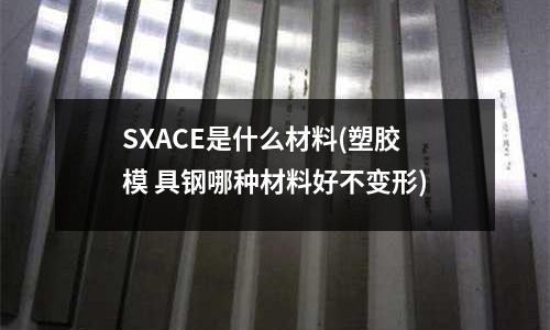SXACE是什么材料(塑膠模 具鋼哪種材料好不變形)