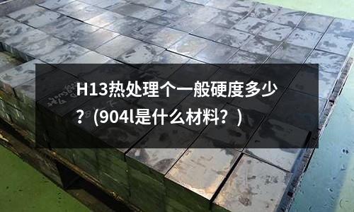 H13熱處理個(gè)一般硬度多少?(904l是什么材料?)