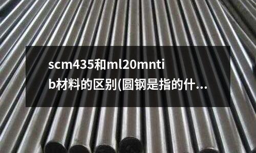 scm435和ml20mntib材料的區別(圓鋼是指的什么鋼? 棒材嗎?)