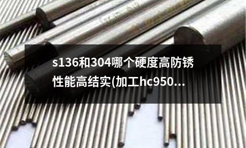 s136和304哪個硬度高防銹性能高結實(加工hc950／1180冷沖模具材料)