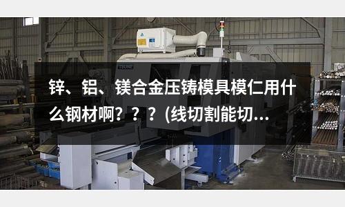 鋅、鋁、鎂合金壓鑄模具模仁用什么鋼材??？？？(線切割能切17-4ph料嗎？)