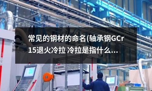 常見的鋼材的命名(軸承鋼GCr15退火冷拉 冷拉是指什么？ 和退火有區(qū)別嗎？)