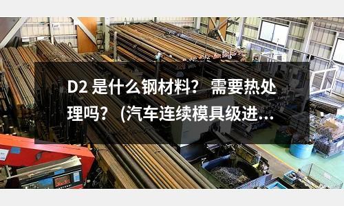 D2 是什么鋼材料？ 需要熱處理嗎？ (汽車連續模具級進模具的材料選用知識？)