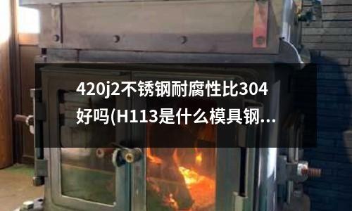 420j2不銹鋼耐腐性比304好嗎(H113是什么模具鋼？主要用在哪種模具上比較多？)