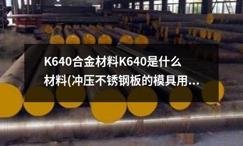 K640合金材料K640是什么材料(沖壓不銹鋼板的模具用什么材質做好)