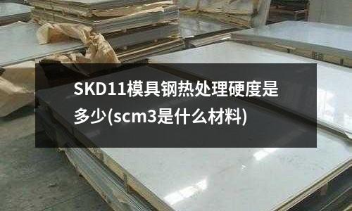 SKD11模具鋼熱處理硬度是多少(scm3是什么材料)