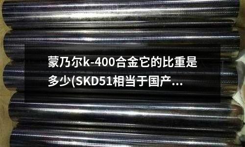 蒙乃爾k-400合金它的比重是多少(SKD51相當于國產的什么材料?)