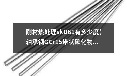 剛材熱處理skD61有多少度(軸承鋼GCr15帶狀碳化物怎么看)