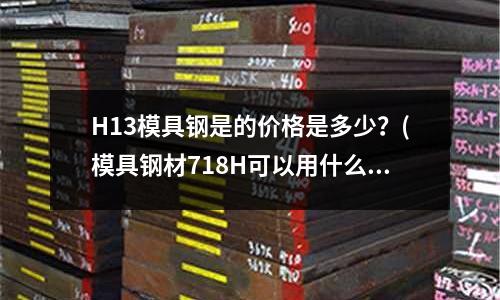 H13模具鋼是的價格是多少?(模具鋼材718H可以用什么材料代替)