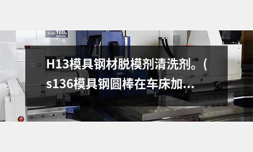 H13模具鋼材脫模劑清洗劑。(s136模具鋼圓棒在車(chē)床加工時(shí)、車(chē)牙用什么刀車(chē)的比較滑。)