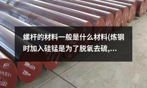 螺桿的材料一般是什么材料(煉鋼時(shí)加入硅錳是為了脫氧去硫,并能提高鋼材的強(qiáng)度,對(duì)嗎？)