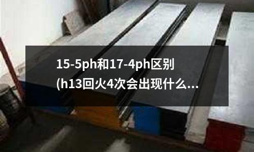 15-5ph和17-4ph區別(h13回火4次會出現什么情況)