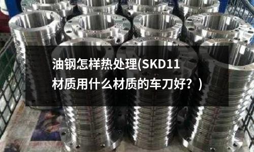 油鋼怎樣熱處理(SKD11材質用什么材質的車刀好?)