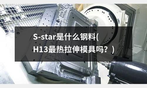 S-star是什么鋼料(H13最熱拉伸模具嗎？)