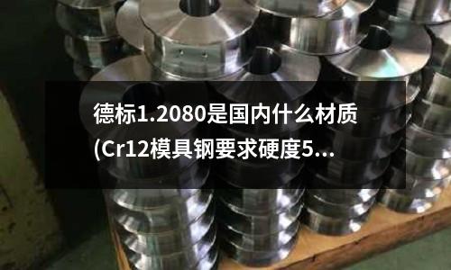 德標1.2080是國內什么材質(Cr12模具鋼要求硬度58~60怎么安排熱處理工藝)