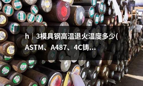 h｜3模具鋼高溫退火溫度多少(ASTM、A487、4C鑄鋼相當(dāng)于國內(nèi)的什么材料？)
