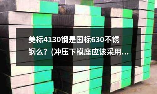 美標(biāo)4130鋼是國標(biāo)630不銹鋼么?(沖壓下模座應(yīng)該采用什么材料)