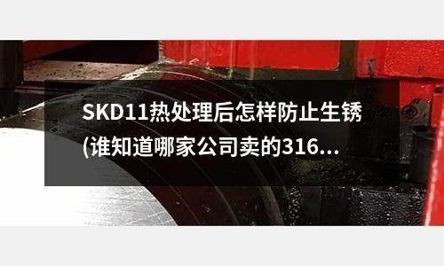 SKD11熱處理后怎樣防止生銹(誰知道哪家公司賣的316不銹鋼比較好啊?)