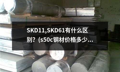 SKD11,SKD61有什么區(qū)別?(s50c鋼材價(jià)格多少一公斤)