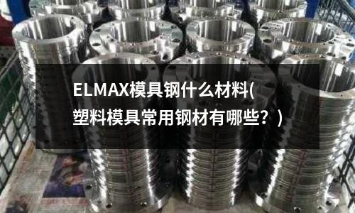 ELMAX模具鋼什么材料(塑料模具常用鋼材有哪些?)