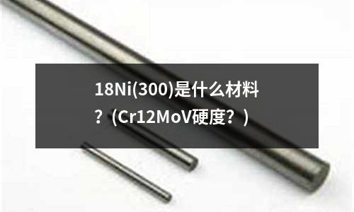 18Ni(300)是什么材料？(Cr12MoV硬度？)