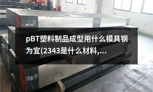 pBT塑料制品成型用什么模具鋼為宜(2343是什么材料,可以用什么材料代替)