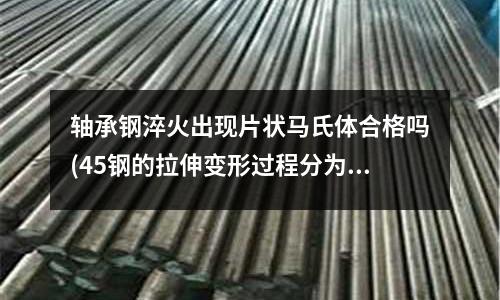 軸承鋼淬火出現片狀馬氏體合格嗎(45鋼的拉伸變形過程分為哪幾個階段及其相應的特征和機理)