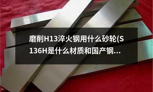 磨削H13淬火鋼用什么砂輪(S136H是什么材質和國產鋼材有什么區別)