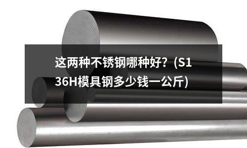 這兩種不銹鋼哪種好？(S136H模具鋼多少錢一公斤)