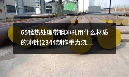 65錳熱處理帶鋼沖孔用什么材質(zhì)的沖針(2344制作重力澆注模具需淬火嗎)