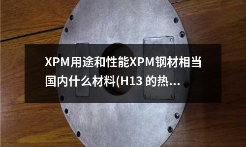 XPM用途和性能XPM鋼材相當國內(nèi)什么材料(H13 的熱處理變形度有多少)