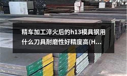 精車加工淬火后的h13模具鋼用什么刀具耐磨性好精度高(H13材料的淬火溫度是多少)