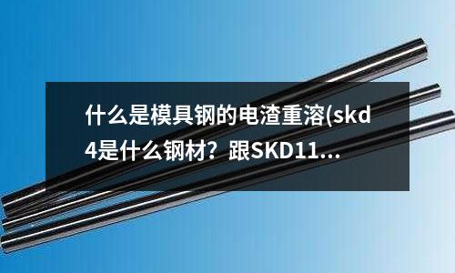 什么是模具鋼的電渣重溶(skd4是什么鋼材？跟SKD11一樣嗎？)