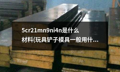 5cr21mn9ni4n是什么材料(玩具鏟子模具一般用什么模具鋼料比較實用？)