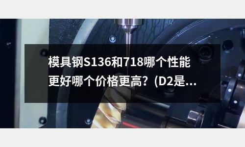 模具鋼S136和718哪個(gè)性能更好哪個(gè)價(jià)格更高？(D2是不是Cr12MOV)