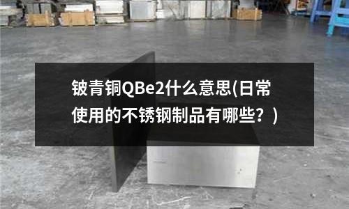 鈹青銅QBe2什么意思(日常使用的不銹鋼制品有哪些?)