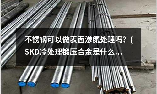 不銹鋼可以做表面滲氮處理嗎？(SKD冷處理鍛壓合金是什么意思？)