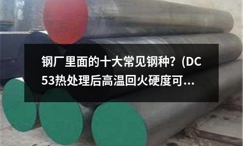 鋼廠里面的十大常見(jiàn)鋼種?(DC53熱處理后高溫回火硬度可以達(dá)到多少度)