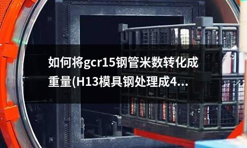 如何將gcr15鋼管米數(shù)轉化成重量(H13模具鋼處理成49度在鋁溫度550度的情況下變形量是多少)