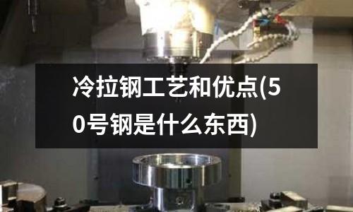 冷拉鋼工藝和優(yōu)點(diǎn)(50號(hào)鋼是什么東西)
