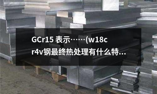 GCr15 表示……(w18cr4v鋼最終熱處理有什么特點)
