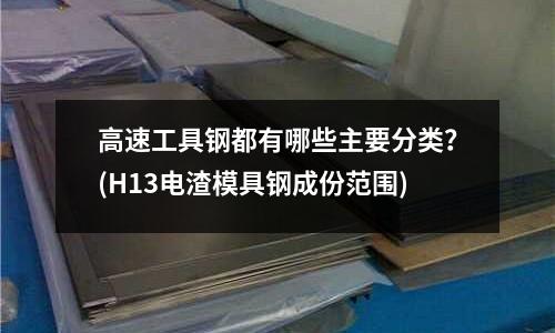 高速工具鋼都有哪些主要分類？(H13電渣模具鋼成份范圍)
