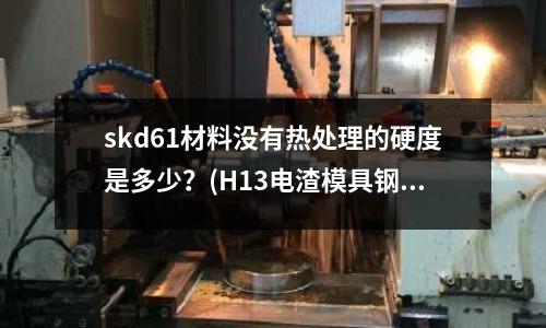 skd61材料沒有熱處理的硬度是多少?(H13電渣模具鋼為什么出現斷裂情況?)