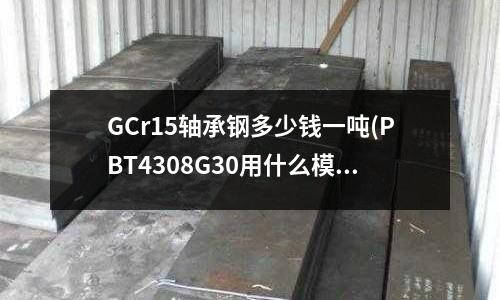 GCr15軸承鋼多少錢一噸(PBT4308G30用什么模具材料耐磨?)