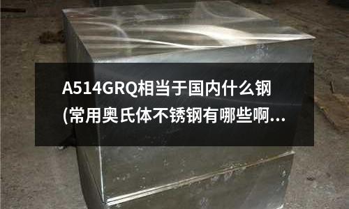 A514GRQ相當于國內什么鋼(常用奧氏體不銹鋼有哪些啊?有什么特性和用途?)