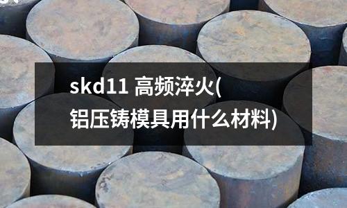 skd11 高頻淬火(鋁壓鑄模具用什么材料)
