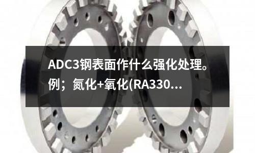 ADC3鋼表面作什么強化處理。例；氮化+氧化(RA330是什么材料RA330是什么材質(zhì)鋼材)