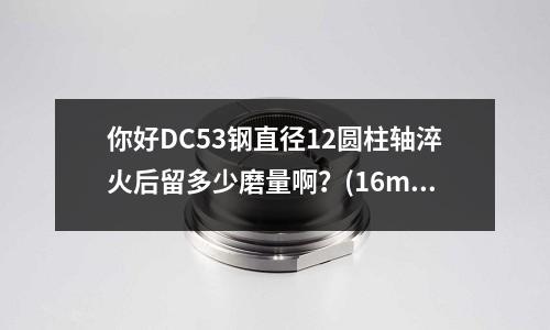 你好DC53鋼直徑12圓柱軸淬火后留多少磨量啊？(16mncr5可以用45號鋼代替嗎)